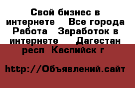 Свой бизнес в интернете. - Все города Работа » Заработок в интернете   . Дагестан респ.,Каспийск г.